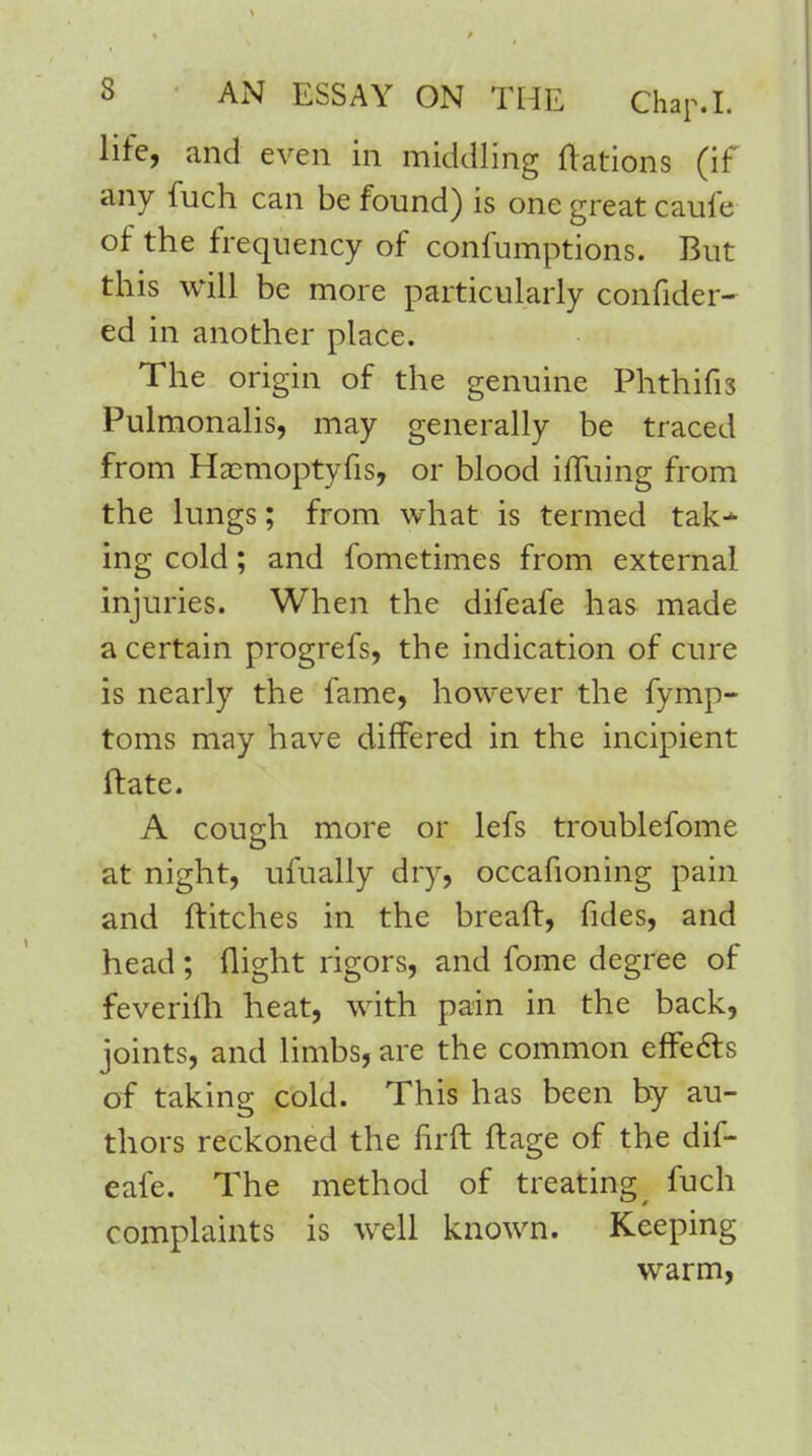 life, and even in middling flations (if any fuch can be found) is one great caufe of the frequency of confumptions. But this will be more particularly confider- ed in another place. The origin of the genuine Phthifis Pulmonalis, may generally be traced from Hasmoptyfis, or blood iffuing from the lungs; from what is termed tak- ing cold; and fometimes from external injuries. When the difeafe has made a certain progrefs, the indication of cure is nearly the fame, however the fymp- toms may have differed in the incipient ftate. A cough more or lefs troublefome at night, ufually dry, occafioning pain and flitches in the breaft, fides, and head; flight rigors, and fome degree of feverifh heat, with pain in the back, joints, and limbs, are the common effects of taking cold. This has been by au- thors reckoned the firft flage of the dif- eafe. The method of treating # fuch complaints is well known. Keeping warm,