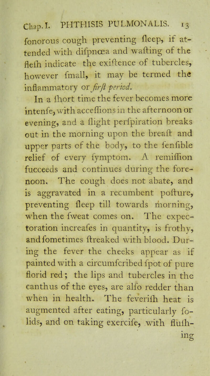 fonorons cough preventing fleep, if at- tended with difpncea and wafting of the nelh indicate the exigence of tubercles, however fmall, it may be termed the inflammatory or firJi penod. In a ihort time the fever becomes more intenfe, with acceffions in the afternoon or evening, and a flight perfpiration breaks out in the morning upon the breaft and upper parts of the body, to the fenfible relief of every fymptom. A remiflion fucceeds and continues during the fore- noon. The cough does not abate, and is aggravated in a recumbent pofture, preventing fleep till towards morning, when the fweat comes on. The expec- toration increafes in quantity, is frothy, andfometimes ftreaked with blood. Dur- ing the fever the cheeks appear as if painted with a circumfcribed fpot of pure florid red; the lips and tubercles in the canthus of the eyes, are alfo redder than when in health. The feverifh heat is augmented after eating, particularly fo- lids, and on taking exercife, with flufh- ing