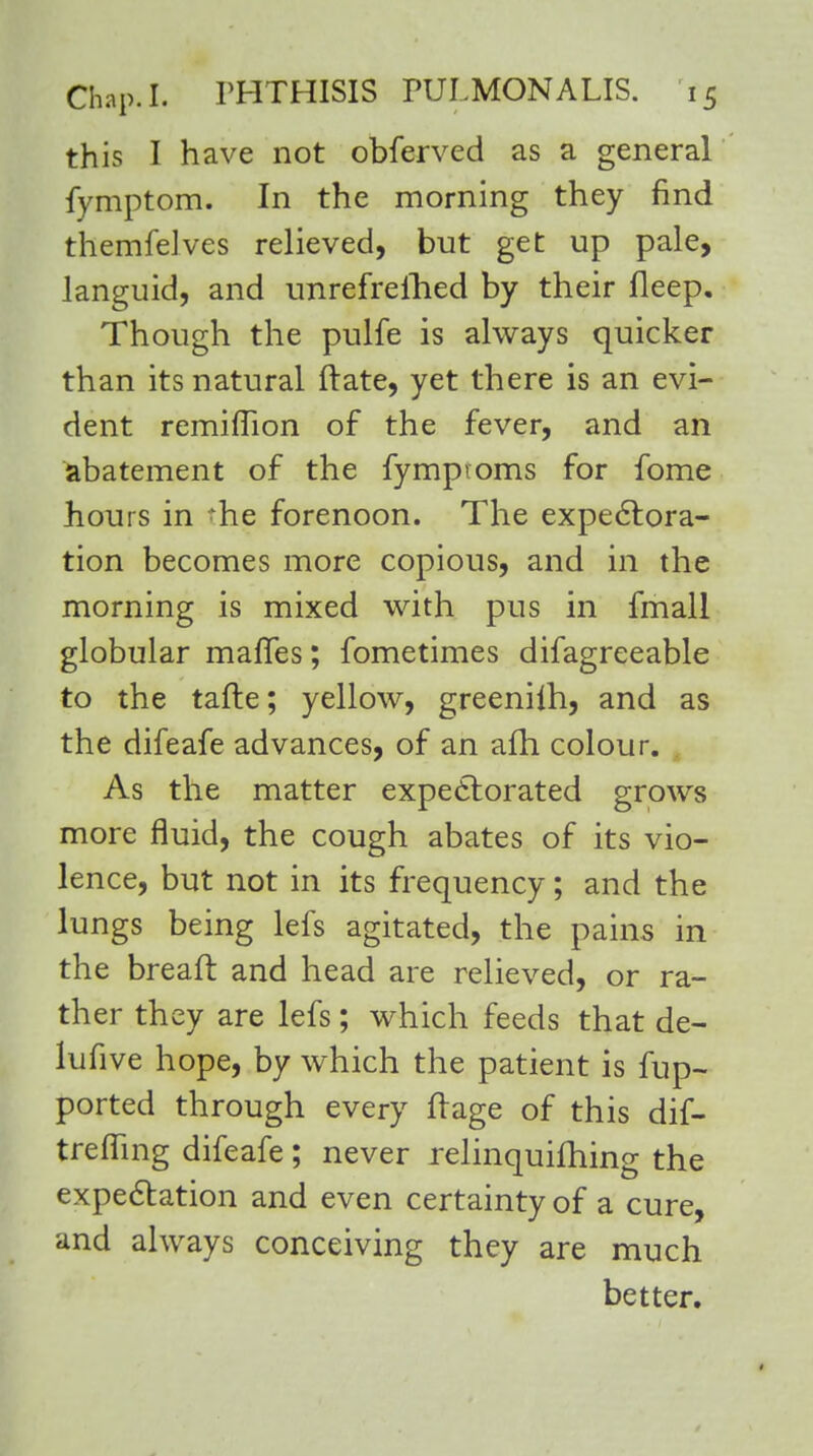 this I have not obferved as a general fymptom. In the morning they find themfelves relieved, but get up pale, languid, and unrefrellied by their Deep. Though the pulfe is always quicker than its natural Irate, yet there is an evi- dent remiflion of the fever, and an abatement of the fymproms for fome hours in >he forenoon. The expectora- tion becomes more copious, and in the morning is mixed with pus in fmall globular mafles; fometimes difagreeable to the tafte; yellow, greeniih, and as the difeafe advances, of an afh colour. As the matter expectorated grows more fluid, the cough abates of its vio- lence, but not in its frequency; and the lungs being lefs agitated, the pains in the breaft and head are relieved, or ra- ther they are lefs; which feeds that de- lufive hope, by which the patient is fup- ported through every ft age of this dif- trefling difeafe; never relinquishing the expectation and even certainty of a cure, and always conceiving they are much better.