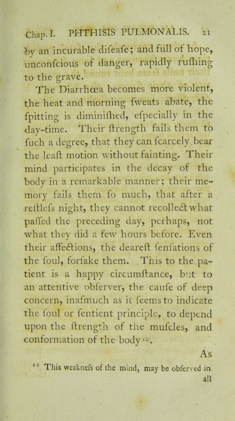 by an incurable difeafe; and full of hope, imconfcious of danger, rapidly ruffling to the grave. The Diarrhoea becomes more violent, the heat and morning fweats abate, the fpitting is diminilhed, efpecially in the day-time. Their ftrength fails them to fuch a degree, that they can fcarcely bear the leaft motion without fainting. Their mind participates in the decay of the body in a remarkable manner; their me- mory fails them fo much, that after a reitlcfs night, they cannot recollect what palled the preceding day, perhaps, not what they did a few hours before. Even their affections, the deareft (eniations of the foul, forfake them. This to the pa- tient is a happy circumflance, b-:t to an attentive obferver, the caufe of deep concern, inafmuch as i'c ieemsto indicate the foul or fentient principle, to depend upon the ftrength of the mufcles, and conformation of the bodyio. As 10 This weaknefs of the mind, may be obferved in. all