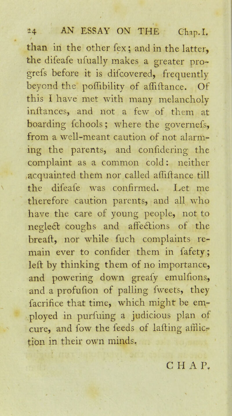 than in the other fex; and in the latter, the difeafe ufually makes a greater pro- grefs before it is difcovered, frequently beyond the pofTibility of afliftance. Of this I have met with many melancholy inftances, and not a few of them at boarding fchools; where the governefs, from a well-meant caution of not alarm- ing the parents, and confide ring the complaint as a common cold: neither acquainted them nor called afTiftance till the difeafe was confirmed. Let me therefore caution parents, and all who have the care of young people, not to neglect: coughs and affections of the breaft, nor while fuch complaints re- main ever to confider them in fafety; left by thinking them of no importance, and powering down greafy emulfions, and a profufion of palling fweets, they facrifice that time, which might be em- ployed in purfuing a judicious plan of cure, and fow the feeds of lafting afflict tion in their own minds, C H A P,