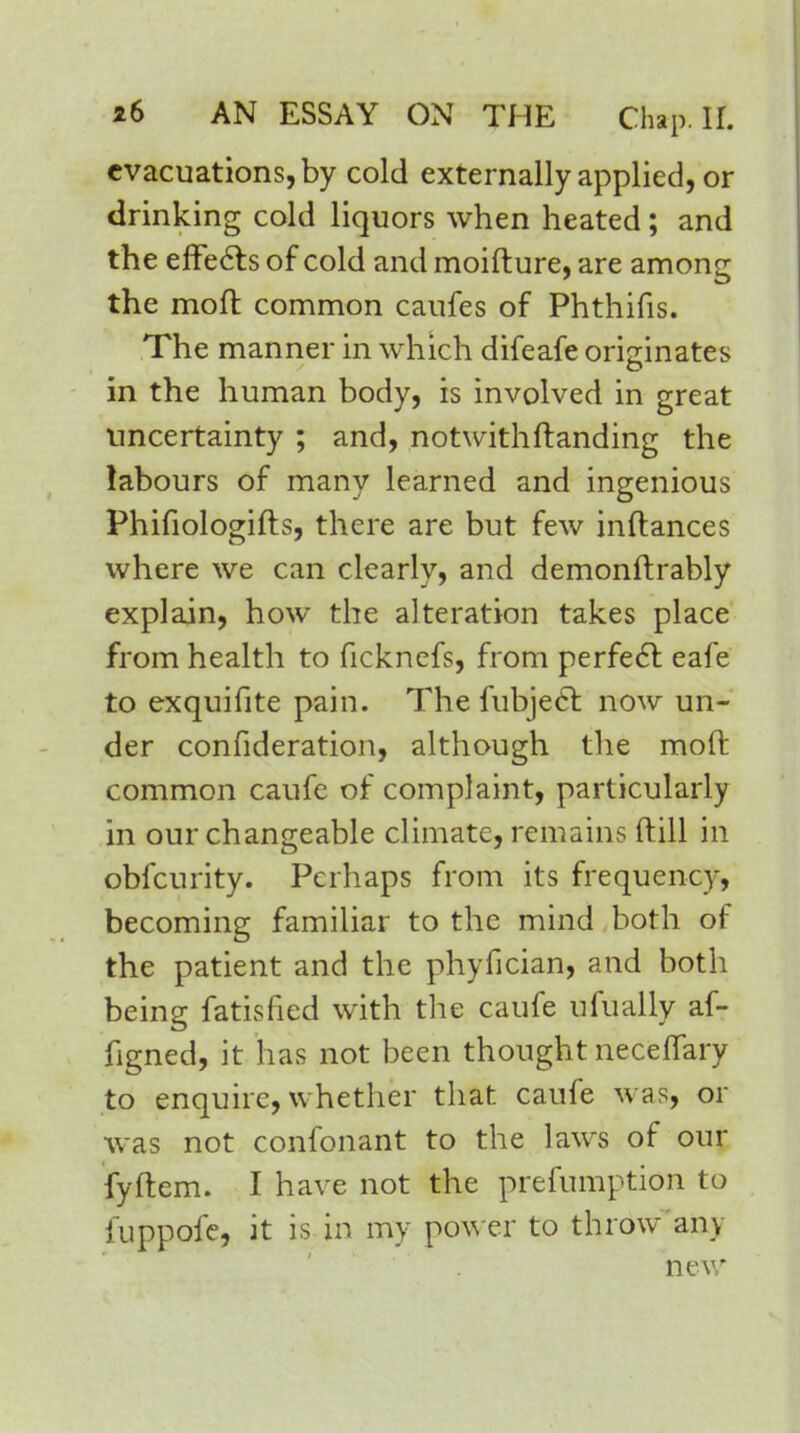 evacuations, by cold externally applied, or drinking cold liquors when heated; and the effects of cold and moifture, are among the moll common caufes of Phthifis. The manner in which difeafe originates in the human body, is involved in great uncertainty ; and, notwithstanding the labours of many learned and ingenious Phifiologifts, there are but few inftances where we can clearly, and demonftrably explain, how the alteration takes place from health to ficknefs, from perfect eafe to exquifite pain. The fubject: now un- der confideration, although the mod common caufe of complaint, particularly in our changeable climate, remains ftill in obfeurity. Perhaps from its frequency, becoming familiar to the mind both of the patient and the phyfician, and both being fatisfied with the caufe ufually af- figned, it has not been thought neceflary to enquire, whether that caufe was, or was not confonant to the laws of our fyftem. I have not the preemption to fuppofe, it is in my power to throw any new