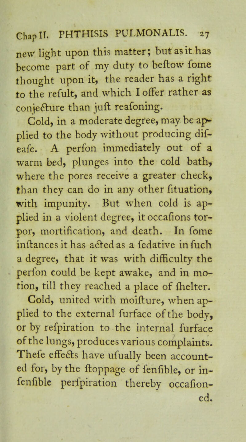 new light upon this matter; but as it has become part of my duty to beftow fome thought upon it, the reader has a right to the refult, and which I offer rather as conje&ure than juft reafoning. Cold, in a moderate degree, may be ap- plied to the body without producing dif- eafe. A perfon immediately out of a warm bed, plunges into the cold bath* where the pores receive a greater check, than they can do in any other fituation, with impunity. But when cold is ap- plied in a violent degree, it occafions tor- por, mortification, and death. In fome inftances it has acted as a fedative infuch a degree, that it was with difficulty the perfon could be kept awake, and in mo- tion, till they reached a place of fhelter. Cold, united with moifture, when ap- plied to the external furface of the body, or by refpiration to the internal furface of the lungs, produces various complaints. Thefe effects have ufually been account- ed for, by the ftoppage of fenfible, or in- fenfible perforation thereby occafion- ed.