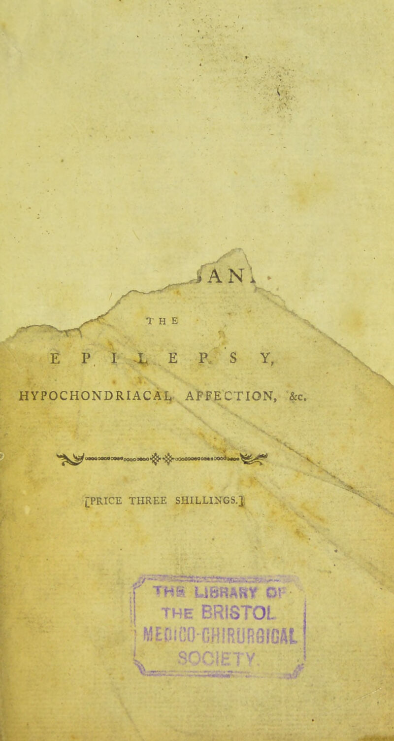 AN THE E P I L E P, S Y, HYPOCHONDRIACAL AFFECTION, Sec. [PRICE THREE SHILLINGS-! the BRISTOL ! MECiilO CHIRURSIGAt.