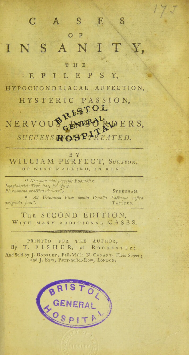 GASES O F INSANITY, THE EPILEPSY, HYPOCHONDRIACAL AFFECTION, HYSTERIC PASSION, NERVOUf ^^t^d ^jJERS, succ e s s mqjsVM'e a r e d. B Y WILLIAM PERFECT, Surgeon, OF WEST MALLING, IN KENT.  Non qua mihi fupgcjjii Pbantafia: IutajriiuUricii Tcmefitas, fed 9^i(ce Vhcen'jtncna pratlha cdocutre. • Sydenham.  Ad Utilitattm Jltte omnia Conjilia Tafla^tte tioflra dirigoida funt. Tacitus. The SECOND EDITION. With many additional CASES. PRINTED FOR THE AUTHOR, By T. FISHER, at Rochester; And Sold by J. Do dsl ey, Pall-Mali; N. Co ft ant, Fleui-Strcet; and J. Be\y, Patcr-nofter-Row, London.