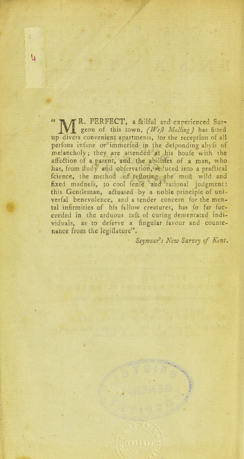  T% It R. PERFECT, a fkilful and experienced Sur- J^VX 8eon of this town, (Weft Mailing) has fitted up divers convenient apartments, for the reception of all perfons infane or'immerfed in the delponding abyfs of melancholy; they are attended .at his houfe with the affection of a parent, and the abilities of a man, who has, from ihuly and oblcrvation,'reduced into a practical fcience, the method of reitorin£ the molt wild and fixed madnefs, to cool fenfe and rational judgment: this Gentleman, actuated by a noble principle of uni- verfal benevolence, and a tender concern for the men- tal infirmities of his fellow creatures, has fo far fuc- ceeded in the arduous taflc of curing dementated indi- viduals, as to deferve a Angular favour and counte- nance from the legillature. Seymour's New Survey of Kent.