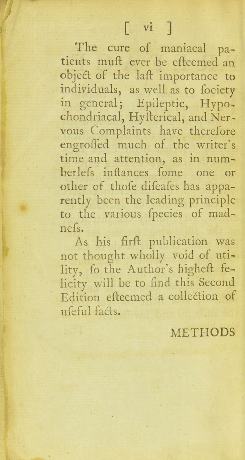 The cure of maniacal pa- tients muft ever be efteemed an object of the laft importance to individuals, as well as to fociety in general; Epileptic, Hypo- chondriacal, Hyfterical, and Ner- vous Complaints have therefore engrolTed much of the writer's time and attention, as in num- ber lefs inftances fome one or other of thofe difeafes has appa- rently been the leading principle to the various fpecies of mad- nefs. As his firfl publication was not thought wholly void of uti- lity, fo the Author's higheft fe- licity will be to find this Second Edition efteemed a collection of ufeful fads. METHODS