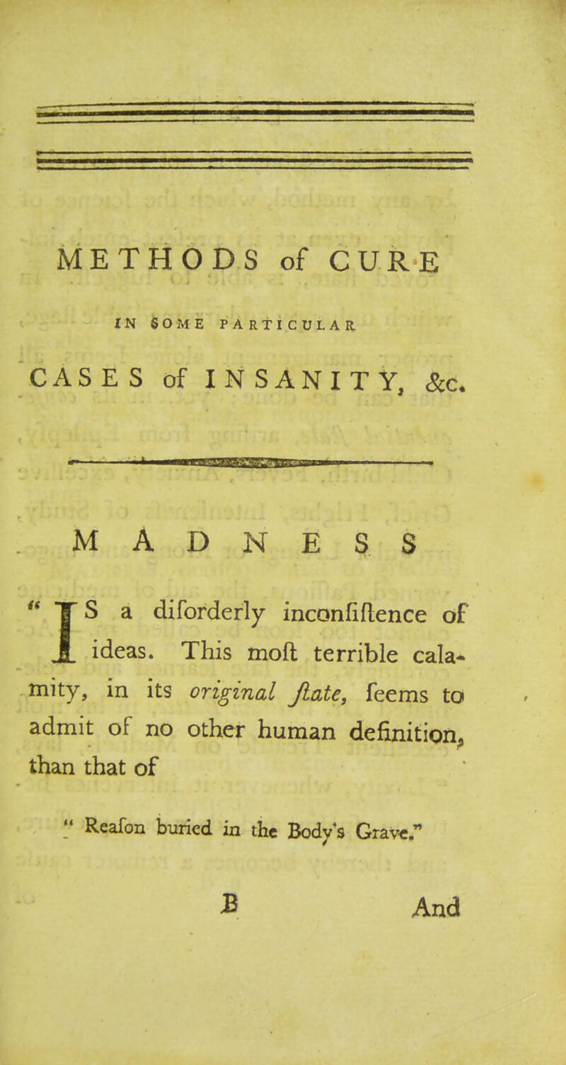 METHODS of CURE IN SOME PARTICULAR CASES of INSANITY, Sec. MADNESS  TS a diforderly inconfiflence of J. ideas. This rnoft terrible cala- mity, in its original Jlate, feems to admit of no other human definition, than that of  Reafon buried in the Body's Grave. £ And