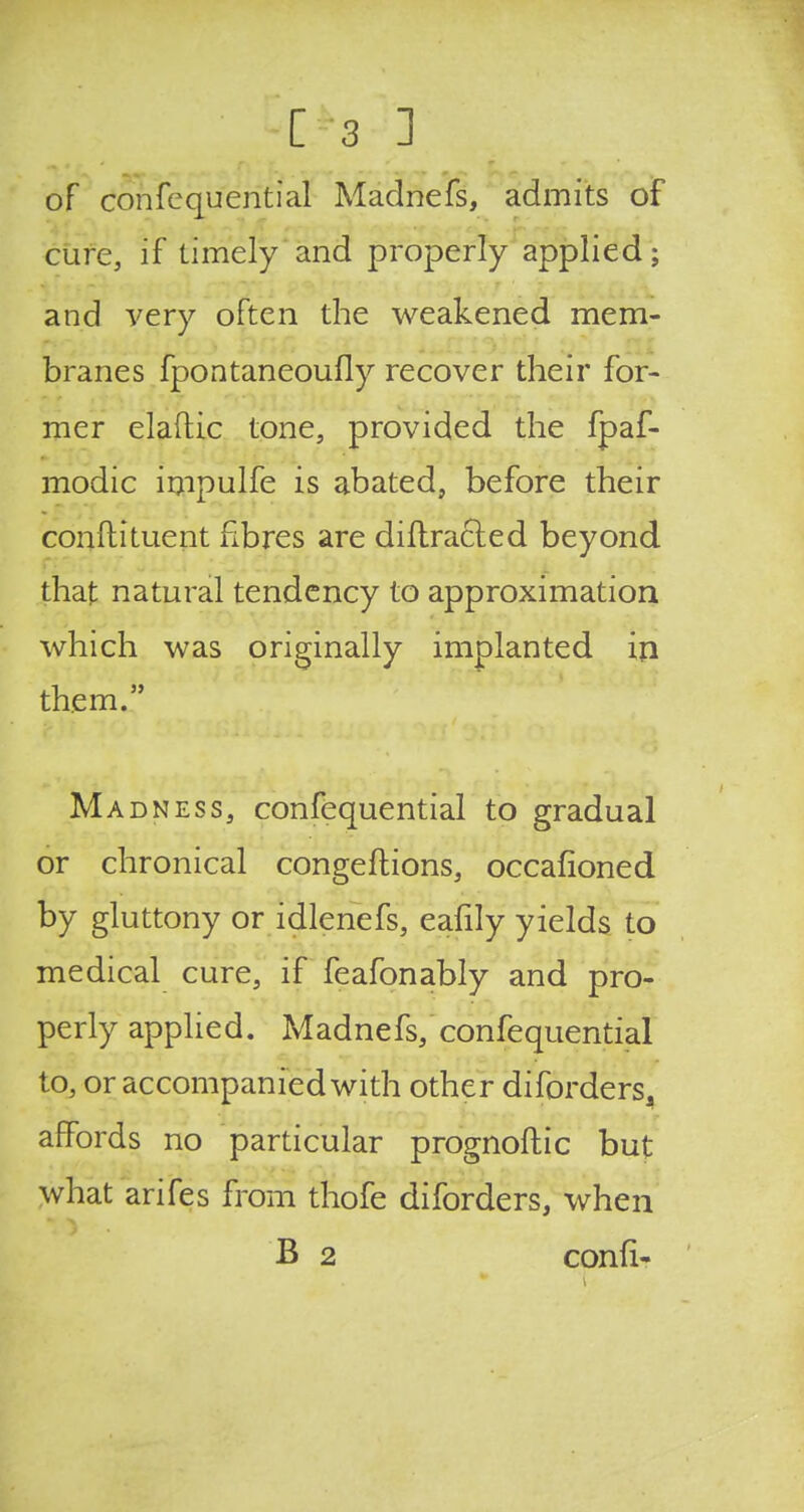 of confcquential Madnefs, admits of cure, if timely and properly applied; and very often the weakened mem- branes fpontaneoufly recover their for- mer elaftic tone, provided the fpaf- modic impulfe is abated, before their conftituent fibres are diffracted beyond that natural tendency to approximation which was originally implanted in them. Madness, confequential to gradual or chronical congeftions, occafioned by gluttony or idlenefs, eafily yields to medical cure, if feafonably and pro- perly applied. Madnefs, confequential to, or accompanied with other diforders, affords no particular prognoftic but what arifes from thofe diforders, when B 2 confi-