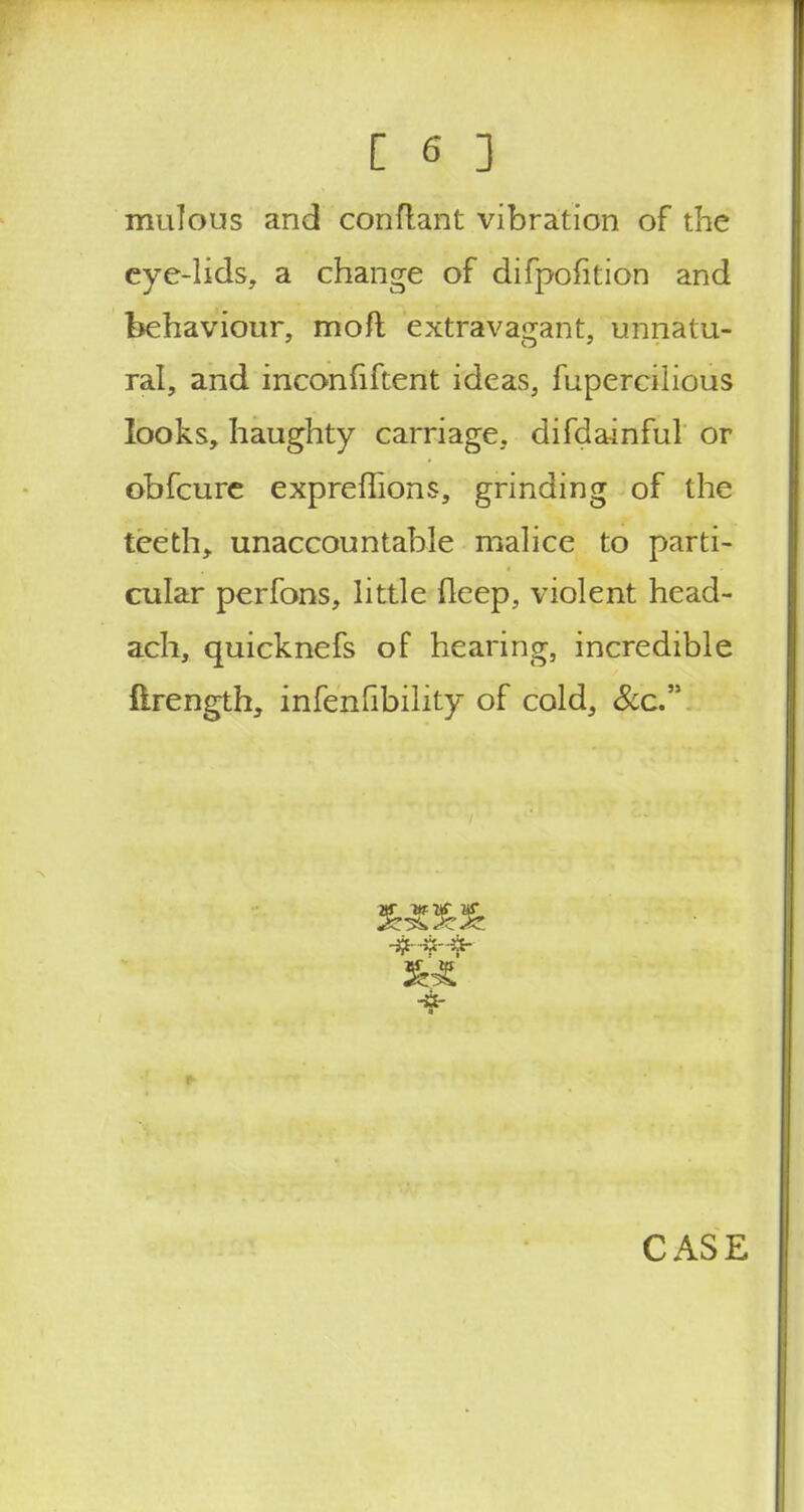 mulous and conftant vibration of the eye-lids, a change of difpofition and behaviour, moft extravagant, unnatu- ral, and inconliftent ideas, fupercilious looks, haughty carriage, difdainful or obfcure expreflions, grinding of the teeth, unaccountable malice to parti- cular perfons, little fleep, violent head- ach, quicknefs of hearing, incredible ftrength, infenfibility of cold, &c. -it-