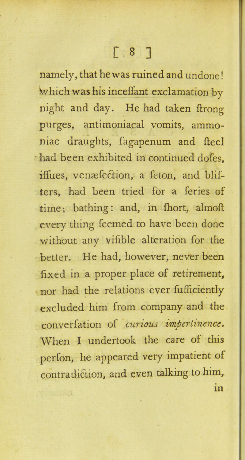 re.8 ] namely, that he was ruined and undone! \vhich was his inceflant exclamation by- night and day. He had taken ftrong purges, antimoniacal vomits, ammo- niac draughts, fagapenum and fteel had been exhibited in continued dofes, iffues, venasfection, a feton, and blif- ters, had been tried for a feries of time; bathing: and, in fhort, almoft every thing feemed to have been done without any vifible alteration for the better. He had, however, never been fixed in a proper place of retirement, nor had the relations ever fufficiently excluded him from company and the converfation of curious impertinence. When I undertook the care of this perfon, he appeared very impatient of contradiction, and even talking to him, in