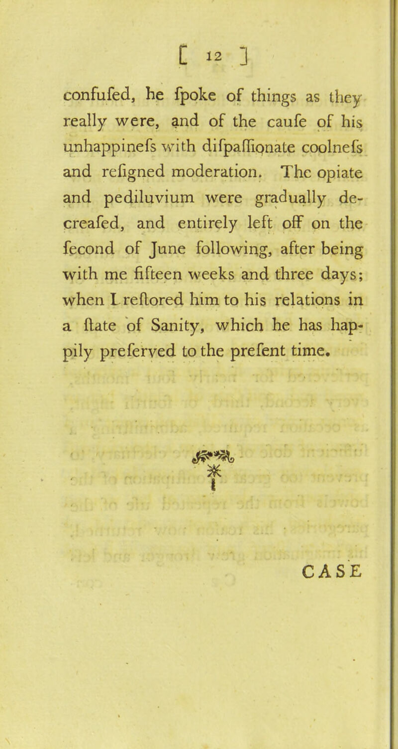 confufed, he fpoke of things as they really were, and of the caufe of his unhappinefs with difpaflipnate coolnefs and refigned moderation. The opiate and pediluvium were gradually de- creafed, and entirely left off on the fecond of June following, after being with me fifteen weeks and three days; when Lreftored him to his relations in a ftate of Sanity, which he has hap- pily preferved to the prefent time.