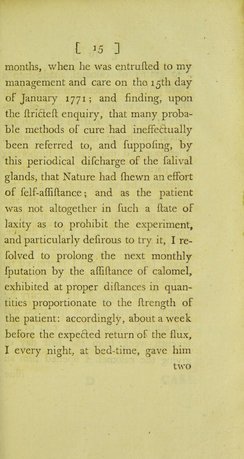 months, when he was entrufted to my management and care on the 15th day of January 1771 ; and finding, upon the ftricleft enquiry, that many proba- ble methods of cure had ineffectually been referred to, and fuppofing, by this periodical difcharge of the falival glands, that Nature had fhewn an effort of felf-afliftance; and as the patient was not altogether in fuch a ftate of laxity as to prohibit the experiment, and particularly delirous to try it, I re- folved to prolong the next monthly fputation by the affiftance of calomel, exhibited at proper diflances in quan- tities proportionate to the flrength of the patient: accordingly, about a week before the expected return of the flux, I every night, at bed-time, gave him two