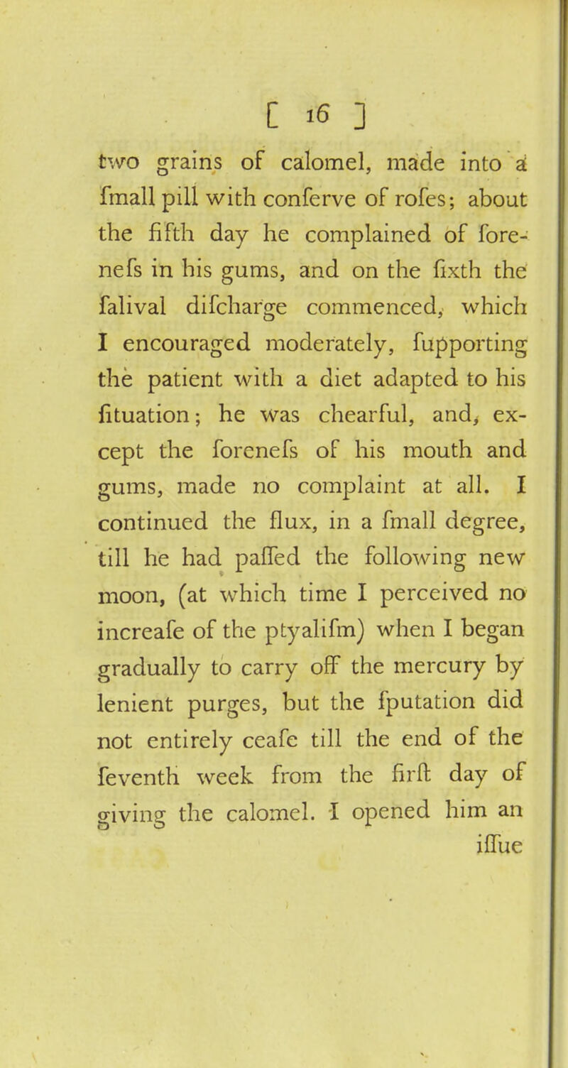 two grains of calomel, made into a fmall pill with conferve of rofes; about the fifth day he complained of fore- nefs in his gums, and on the fixth the falival difcharge commenced, which I encouraged moderately, fupporting the patient with a diet adapted to his fituation; he was chearful, and, ex- cept the forenefs of his mouth and gums, made no complaint at all. I continued the flux, in a fmall degree, till he had paffed the following new moon, (at which time I perceived no increafe of the ptyalifm) when I began gradually to carry off the mercury by lenient purges, but the fputation did not entirely ceafe till the end of the feventh week from the firft day of giving the calomel. I opened him an iffue