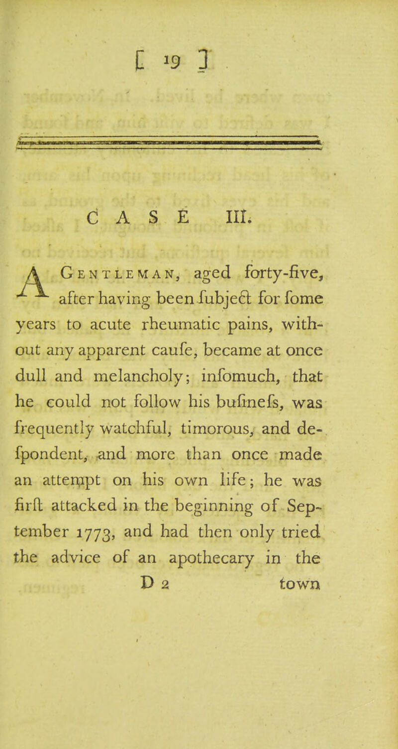 CASE IIL A Gentleman, aged forty-five, after having beenfubjeci. for fome years to acute rheumatic pains, with- out any apparent caufe, became at once dull and melancholy; infomuch, that he could not follow his bufinefs, was frequently watchful, timorous, and de- fpondent, -and more than once made an attempt on his own life; he was firfl: attacked in the beginning of Sep- tember 1773, and had then only tried the advice of an apothecary in the