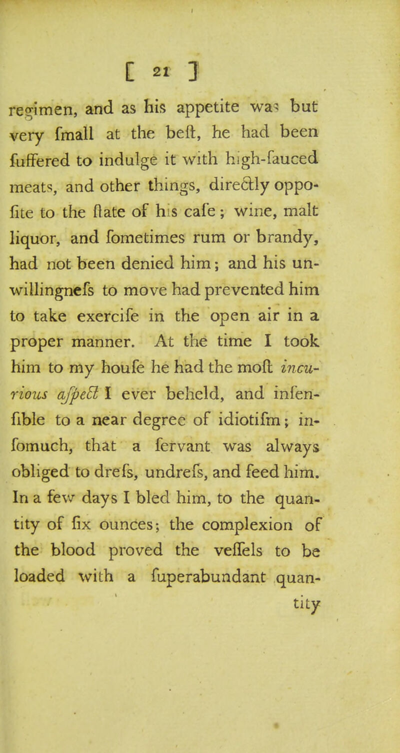 regimen, and as his appetite wa> but very fmall at the beft, he had been fuffered to indulge it with high-fauced meats, and other things, directly oppo- fite to the flate of his cafe; wine, malt liquor, and fometimes rum or brandy, had not been denied him; and his un- willingnefs to move had prevented him to take exercife in the open air in a proper manner. At the time I took him to my houfe he had the mod incu- rious afpefl I ever beheld, and infen- fible to a near degree of idiotifm; in- fomuch, that a fervant was always obliged to drefs, undrefs, and feed him. In a few days I bled him, to the quan- tity of fix ounces; the complexion of the blood proved the veffels to be loaded with a fuperabundant quan- tity