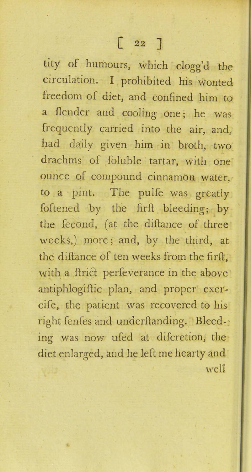 tity of humours, which clogg'd the circulation. I prohibited his wonted freedom of diet, and confined him to a flender and cooling one; he was frequently carried into the air, and, had daily given him in broth, two drachms of foluble tartar, with one ounce of compound cinnamon water, to a pint. The pulfe was greatly foftened by the firft bleeding; by the fecond, (at the diftance of three weeks,) more; and, by the third, at the diftance of ten weeks from the firft, with a Uriel perfeverance in the above antiphlogistic plan, and proper exer- cife, the patient was recovered to his right fenfes and underftanding. Bleed- ing was now ufed at difcretion, the diet enlarged, and he left me hearty and well