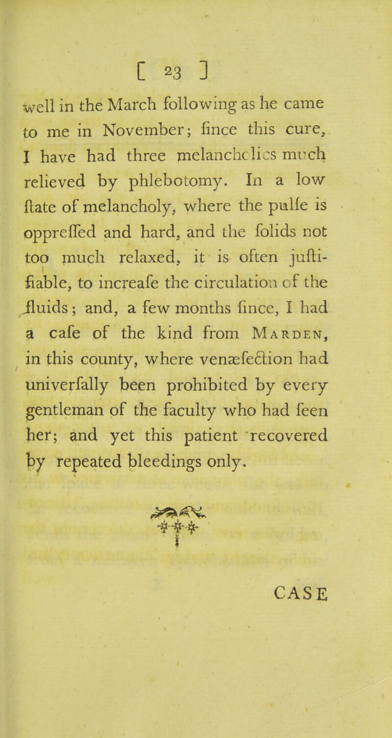 well in the March following as he came to me in November; fince this cure, I have had three melanchclics much relieved by phlebotomy. In a low ftate of melancholy, where the pulle is opprefTed and hard, and the folids not too much relaxed, it is often jufti- fiable, to increafe the circulation of the iluids; and, a few months fince, I had a cafe of the kind from Marden, in this county, where venaefe&ion had univerfally been prohibited by every gentleman of the faculty who had feen her; and yet this patient recovered by repeated bleedings only.