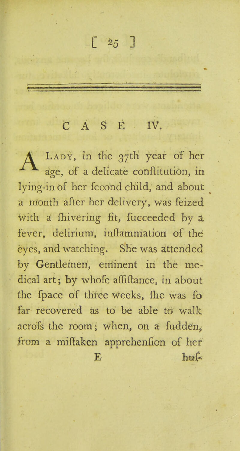 C S5 3 CASE IV, A Lady, in the 37th year of her age, of a delicate conftitution, in lying-in of her fecond child, and about a month after her delivery, was feized with a fhivering fit, fucceeded by a. fever, delirium, inflammation of the eyes, and watching. She was attended by Gentlemen, eminent in the me- dical art; by whofe affiflance, in about the fpace of three weeks, fhe was fo far recovered as to be able to walk acrofs the room; when, on a fudden, from a miftaken apprehenflon of her E hi*£>