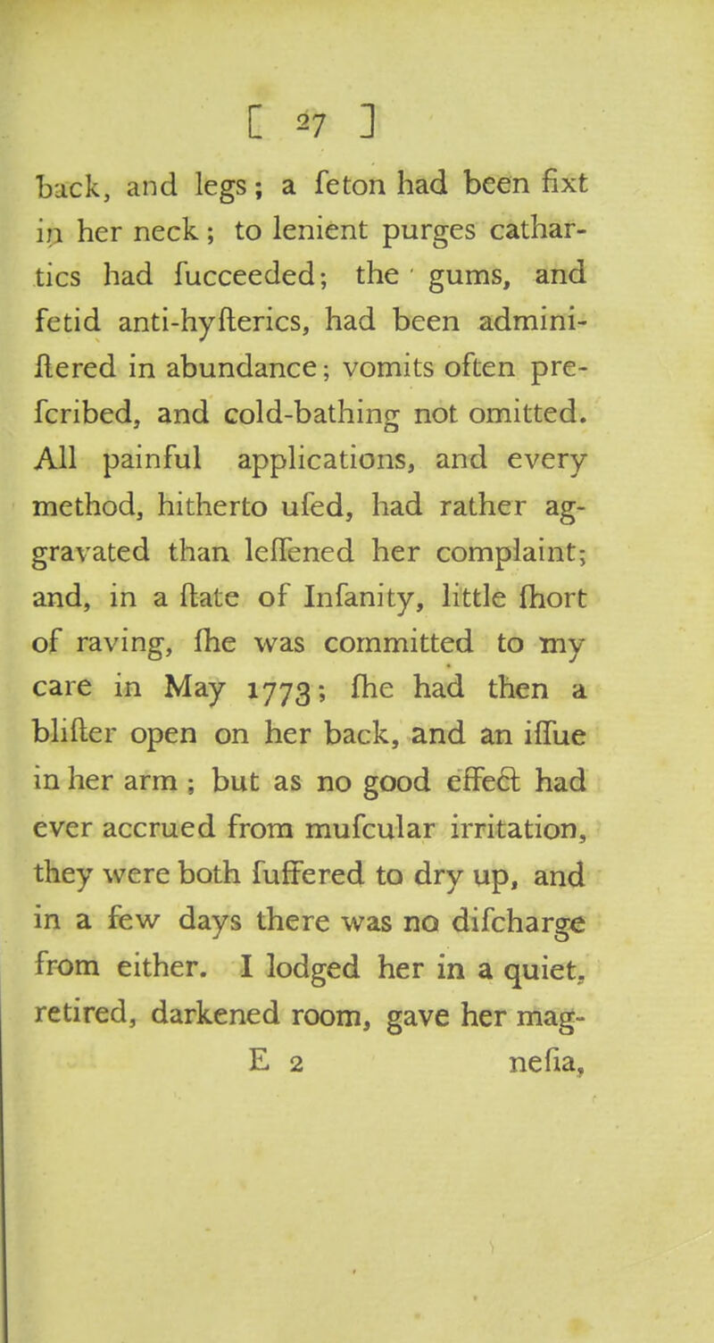 back, and legs; a feton had been fixt in her neck; to lenient purges cathar- tics had fucceeded; the gums, and fetid anti-hyfterics, had been admini- Ilered in abundance; vomits often pre- fcribed, and cold-bathing not omitted. All painful applications, and every method, hitherto ufed, had rather ag- gravated than lelfened her complaint; and, in a ftate of Infanity, little fhort of raving, fhe was committed to my care in May 1773; fhe had then a blifter open on her back, and an ifTue in her arm ; but as no good effect had ever accrued from mufcular irritation, they were both fuffered to dry up, and in a few days there was no difcharge from either. I lodged her in a quiet, retired, darkened room, gave her mag- E 2 nefia,