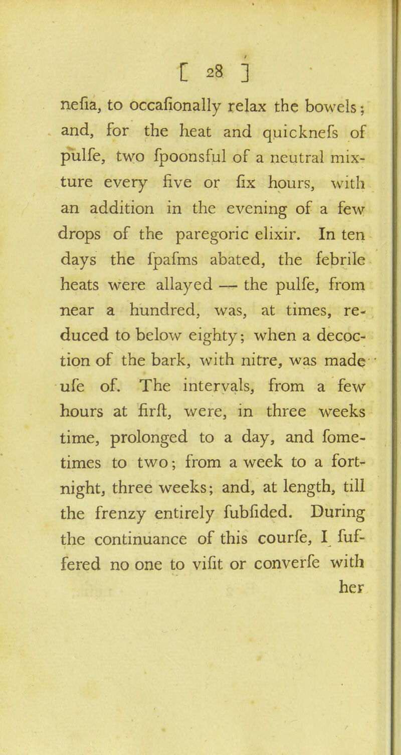 nefia, to occafionally relax the bowels; and, for the heat and quicknefs of pulfe, two fpoonsful of a neutral mix- ture every five or fix hours, with an addition in the evening of a few drops of the paregoric elixir. In ten days the fpafms abated, the febrile heats were allayed — the pulfe, from near a hundred, was, at times, re- duced to below eighty; when a decoc- tion of the bark, with nitre, was made ufe of. The intervals, from a few hours at firft, were, in three weeks time, prolonged to a day, and fome- times to two; from a week to a fort- night, three weeks; and, at length, till the frenzy entirely fubfided. During the continuance of this courfe, I fuf- fered no one to vifit or converfe with her