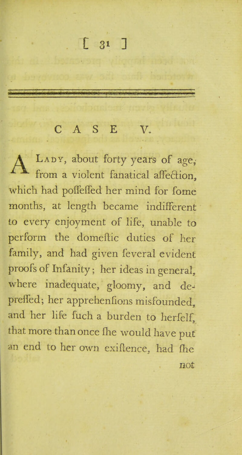 CASE V. A Lady, about forty years of age, from a violent fanatical affe&ion, which had polfeffed her mind for fome months, at length became indifferent to every enjoyment of life, unable to perform the domeftic duties of her family, and had given feveral evident proofs of Infanity; her ideas in general, where inadequate, gloomy, and de^ preffed; her apprehenfions misfounded, and her life fuch a burden to herfelf, that more than once me would have put an end to her own exigence, had (he not