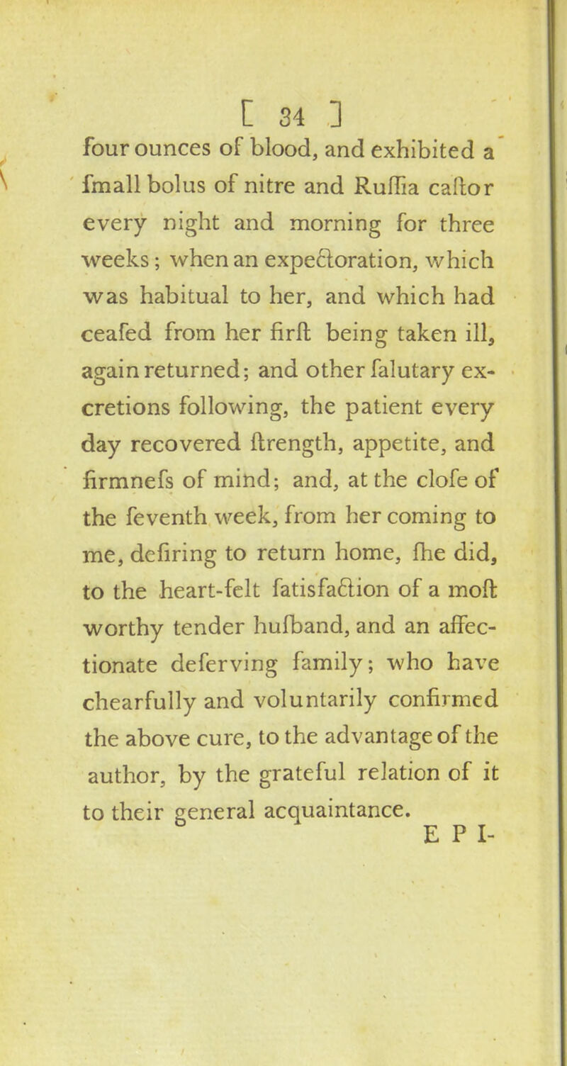 four ounces of blood, and exhibited a fmall bolus of nitre and Ruffia caftor every night and morning for three weeks; when an expectoration, which was habitual to her, and which had ceafed from her firft being taken ill, again returned; and other falutary ex- cretions following, the patient every day recovered ftrength, appetite, and firmnefs of mind; and, at the clofe of the feventh week, from her coming to me, defiring to return home, fhe did, to the heart-felt fatisfa&ion of a moft worthy tender hufband, and an affec- tionate deferving family; who have chearfully and voluntarily confirmed the above cure, to the advantage of the author, by the grateful relation of it to their general acquaintance. E P I-