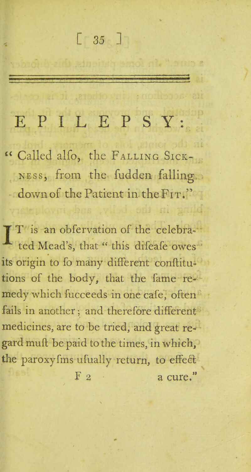 EPILEPSY:  Called alfo, the Falling Sick- ness, from the fudden falling down of the Patient in the Fit. TT is an observation of the celebra- ted Mead's, that  this difeafe owes its origin to fo many different confuta- tions of the body, that the fame re- medy which fucceeds in one cafe, often fails in another * and therefore different medicines, are to be tried, and great re- gard muft be paid to the times, in which, the paroxyfms ufually return, to effe£t F 2 a cure.