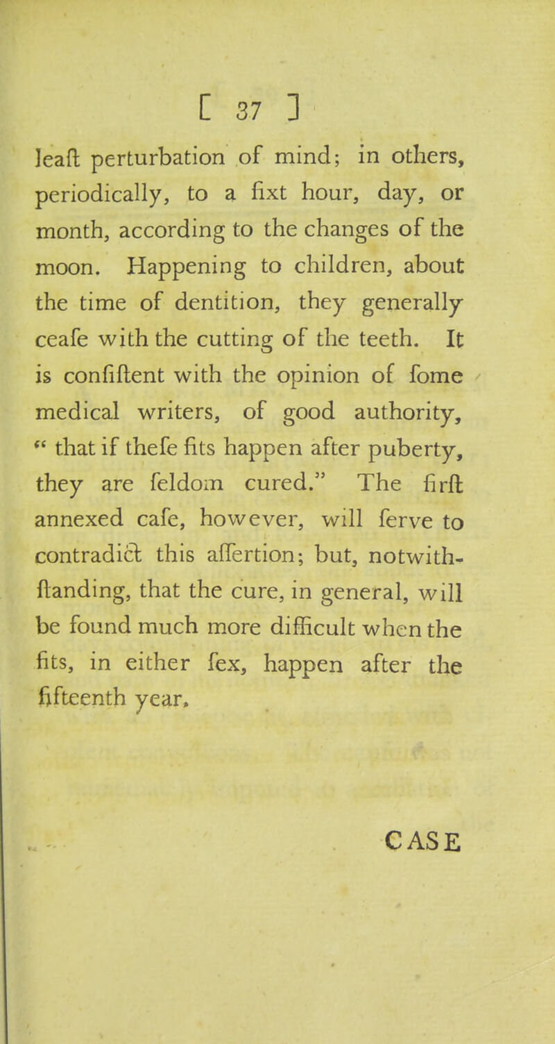 leaft perturbation of mind; in others, periodically, to a fixt hour, day, or month, according to the changes of the moon. Happening to children, about the time of dentition, they generally ceafe with the cutting of the teeth. It is confiftent with the opinion of fome medical writers, of good authority, f< that if thefe fits happen after puberty, they are feldom cured. The firft annexed cafe, however, will ferve to contradict this affertion; but, notwith- standing, that the cure, in general, will be found much more difficult when the fits, in either fex, happen after the fifteenth year,