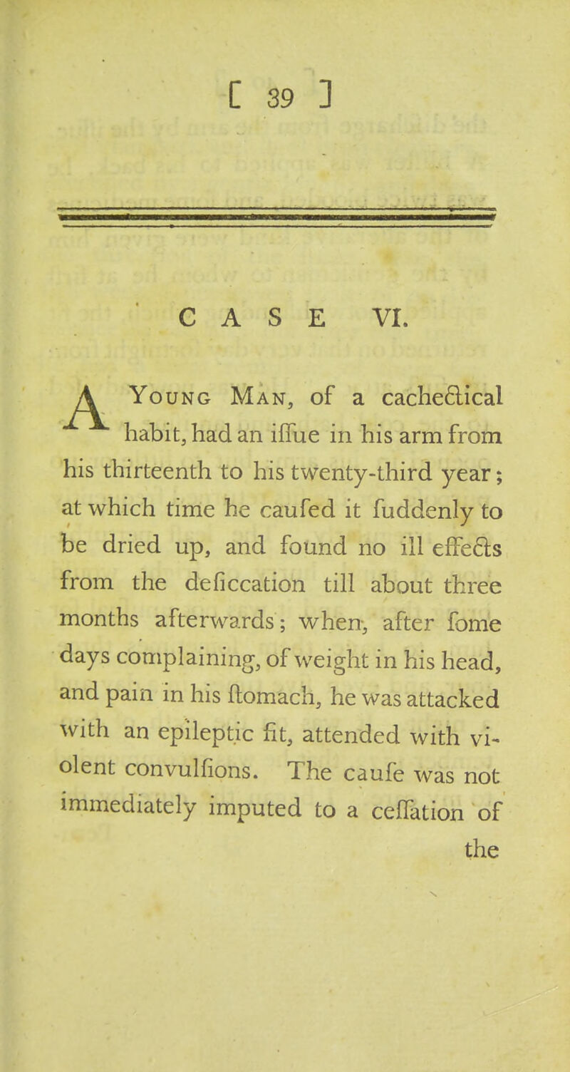 CASE VI. Young Man, of a cache&ical habit, had an iffue in his arm from be dried up, and found no ill effefts from the deficcation till about three months afterwards ; when, after fome days complaining, of weight in his head, and pain in his ftomach, he was attacked with an epileptic fit, attended with vi- olent convulfions. The caufe was not immediately imputed to a ceffation of his thirteenth to his twenty-third year; at which time he caufed it fuddenly to the