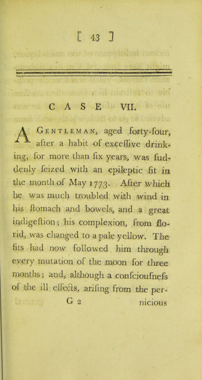 CASE VII. A Gentleman, aged forty-four, \ after a habit of exceffive drink- ing, for more than fix years, was fud- denly feized with an epileptic fit in the month of May 1773. After which he was much troubled with wind in his flomach and bowels, and a great indigeftion; his complexion, from flo- rid, was changed to a pale yellow. The fits had now followed him through every mutation of the moon for three months; and, although a confcioufnefs of the ill effects, anfmg from the per- G 2 nicious