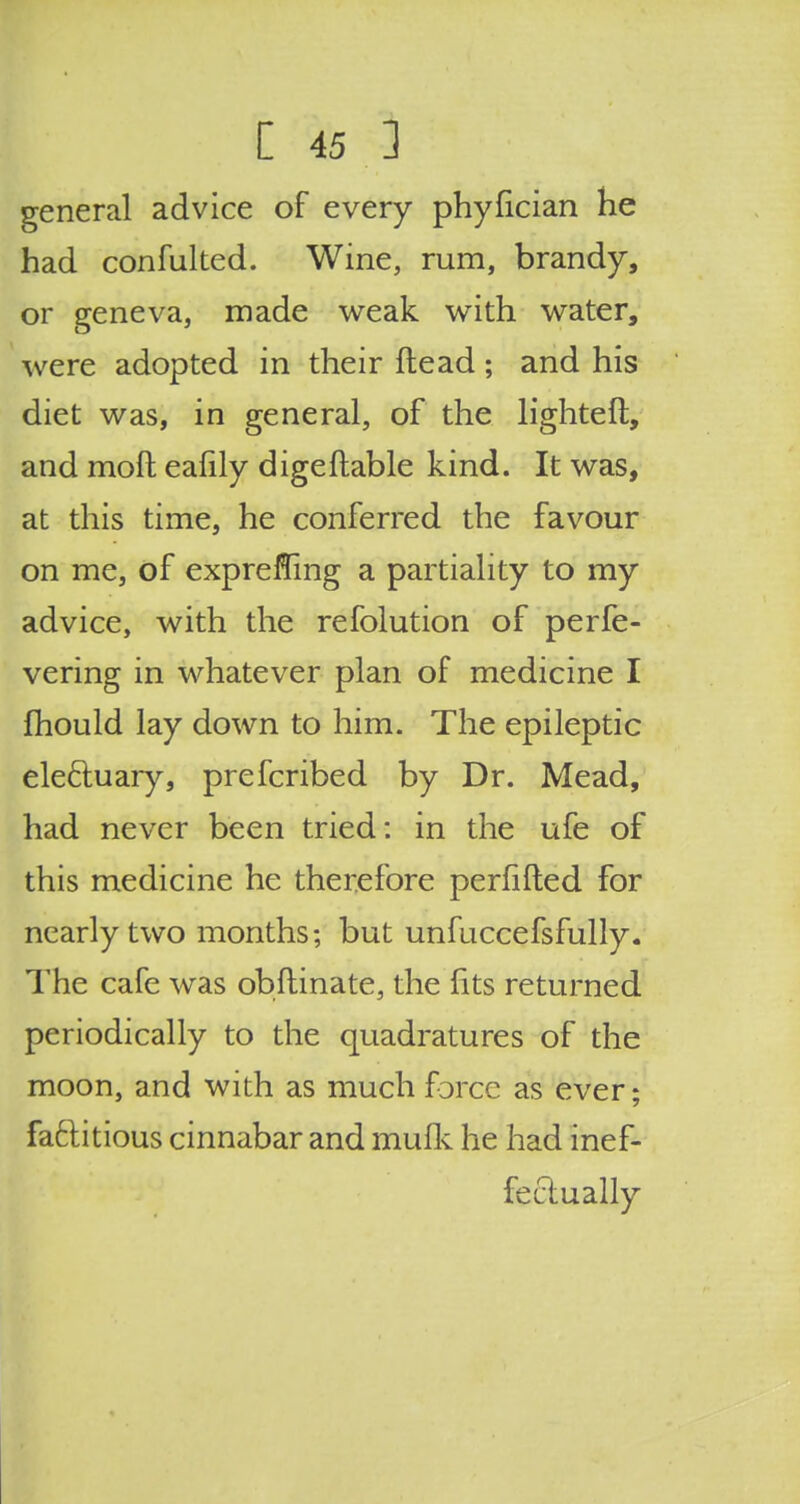 general advice of every phylician he had confulted. Wine, rum, brandy, or geneva, made weak with water, were adopted in their ftead; and his diet was, in general, of the lighteft, and moft ealily digeftable kind. It was, at this time, he conferred the favour on me, of expreffing a partiality to my advice, with the refolution of perfe- vering in whatever plan of medicine I mould lay down to him. The epileptic ele&uary, prefcribed by Dr. Mead, had never been tried: in the ufe of this medicine he therefore perfifted for nearly two months; but unfuccefsfully. The cafe was obflinate, the fits returned periodically to the quadratures of the moon, and with as much force as ever; factitious cinnabar and mufk he had inef- fectually