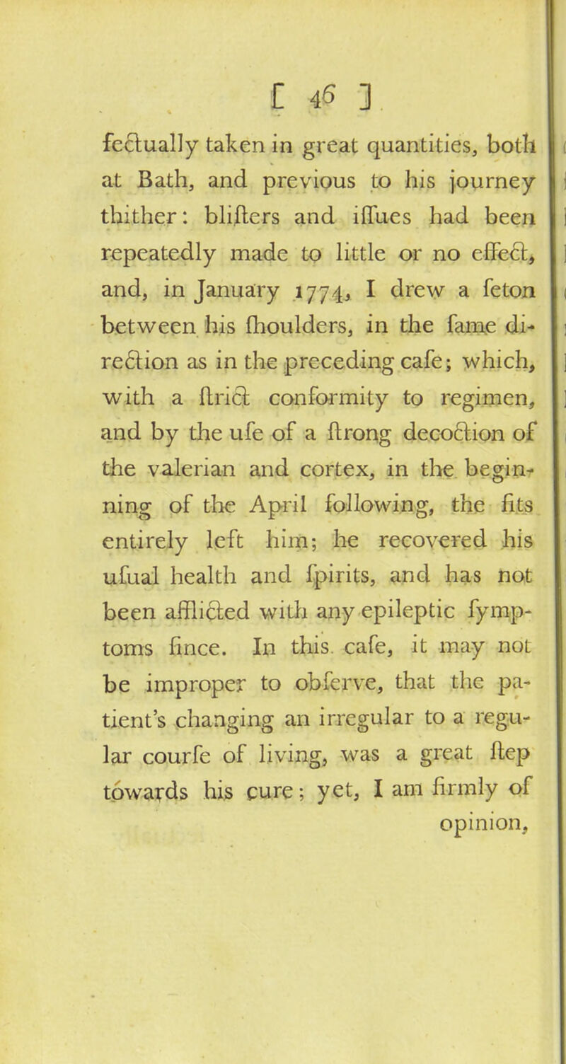 fectually taken in great quantities, both j at Bath, and previous to his journey I thither: blifters and iffues had been repeatedly made to little or no effect, and, in January 1774, I drew a feton 1 between his moulders, in the fame di- rection as in the preceding cafe; which, j with a Uriel: conformity to regimen, and by the ufe of a ftrong decoction of the valerian and cortex, in the begin- ning of the April following, the fits entirely left him; he recovered his ufual health and fpirits, and has not been afflicted with any epileptic fymp- toms fince. In this cafe, it may not be improper to obferve, that the pa- tient's changing an irregular to a regu- lar courfe of living, was a great ftep towards his cure; yet, I am firmly of opinion,