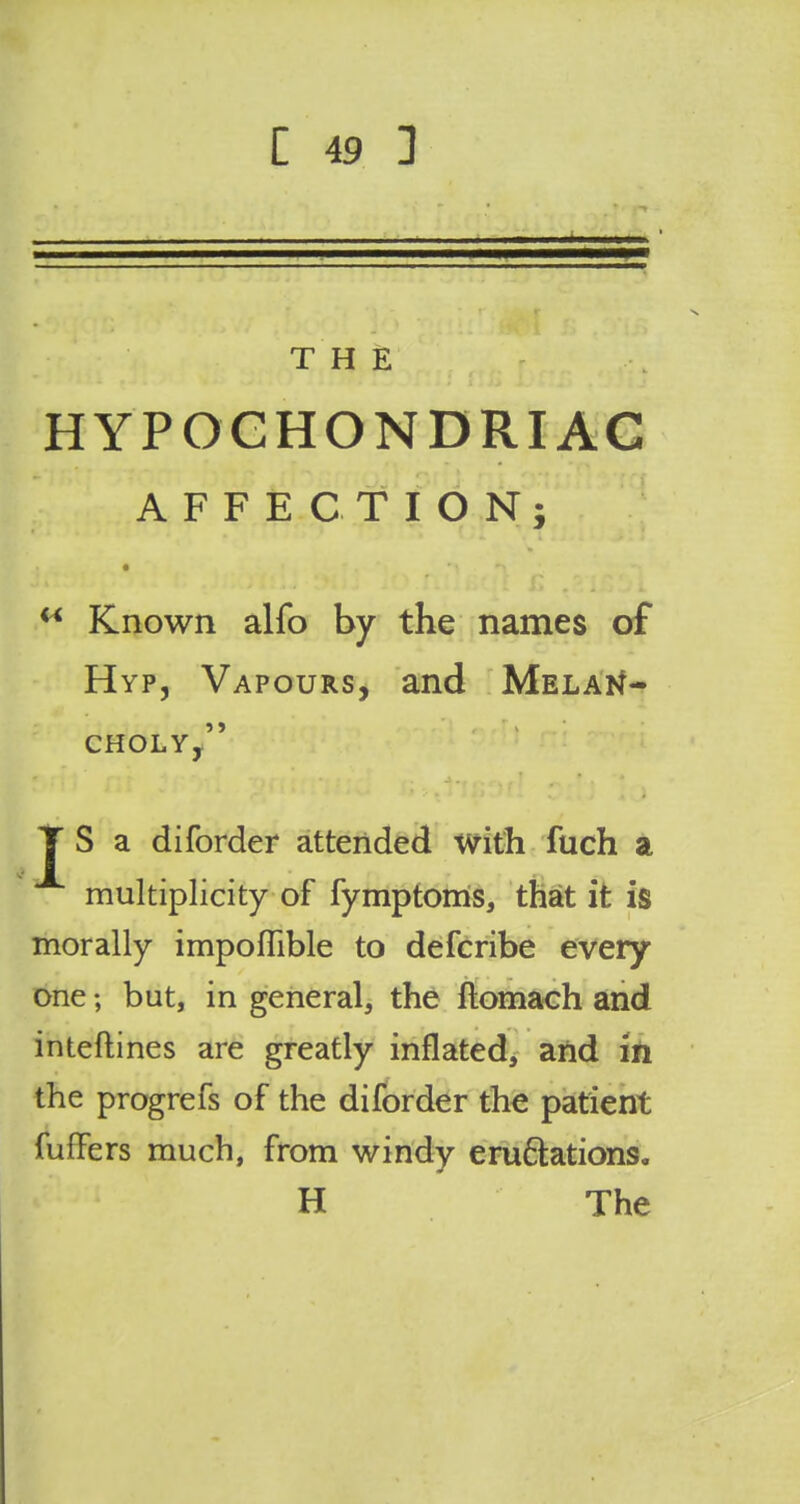 THE HYPOCHONDRIAC AFFECTION; t f* Known alfo by the names of Hyp, Vapours, and Melan- choly, JT S a diforder attended with fuch a multiplicity of fymptoms, that it is morally impoflible to defcribe every one; but, in general, the ftomach and inteftines are greatly inflated, and in the progrefs of the diforder the patient fuffers much, from windy eru&ations. H The