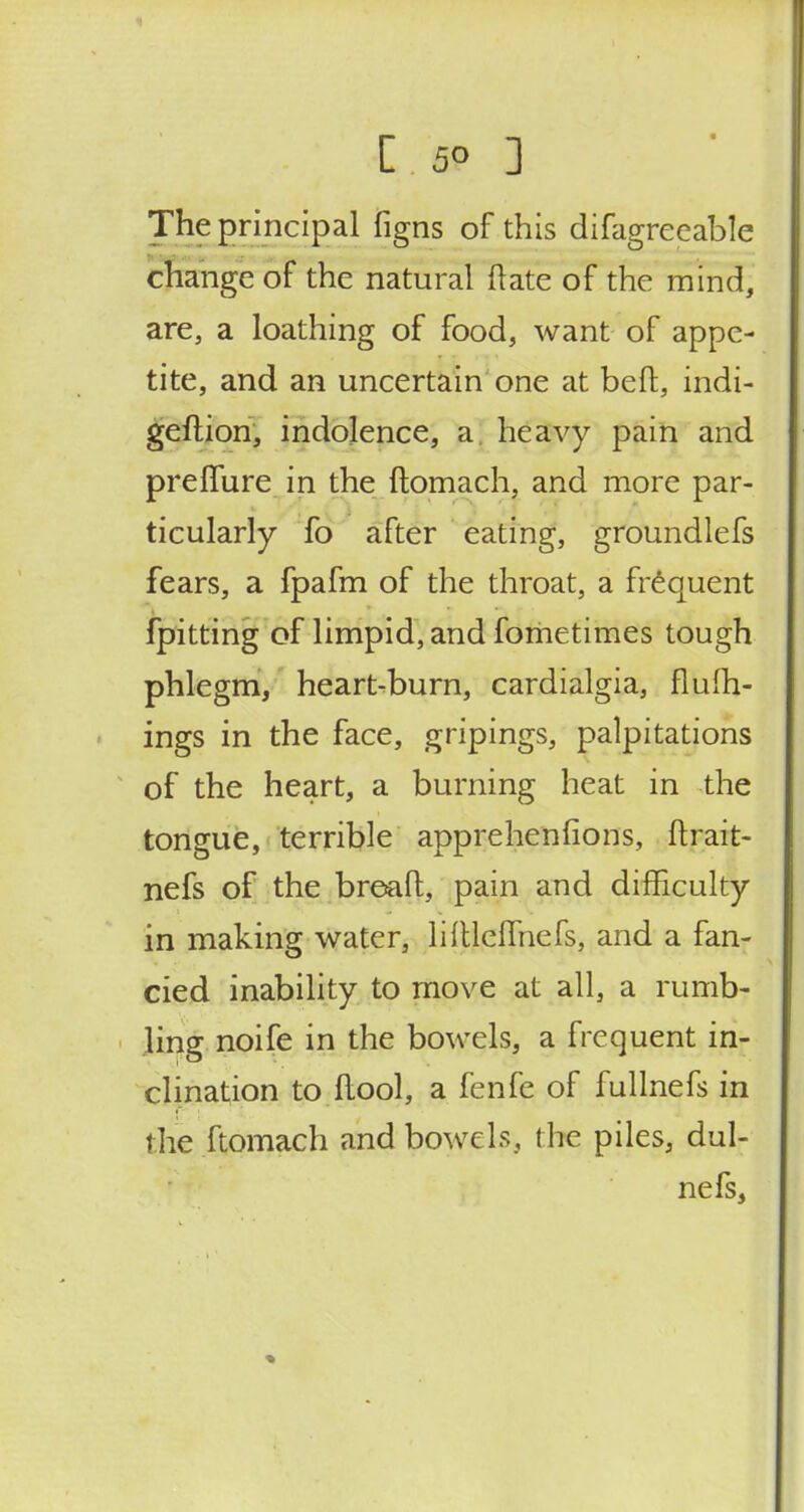 -1.59 3 The principal figns of this difagrecable change of the natural (late of the mind, are, a loathing of food, want of appe- tite, and an uncertain one at beft, indi- geftion, indolence, a heavy pain and prelfure in the ftomach, and more par- ticularly fo after eating, groundlefs fears, a fpafm of the throat, a frequent fpitting of limpid, and fometimes tough phlegm, heart-burn, cardialgia, flufh- ings in the face, gripings, palpitations of the heart, a burning heat in the tongue, terrible apprehenfions, ftrait- nefs of the bread, pain and difficulty in making water, liftleflhefs, and a fan- cied inability to move at all, a rumb- ling noife in the bowels, a frequent in- clination to ftool, a fenfe of fullnefs in the ftomach and bowels, the piles, dul- nefs,