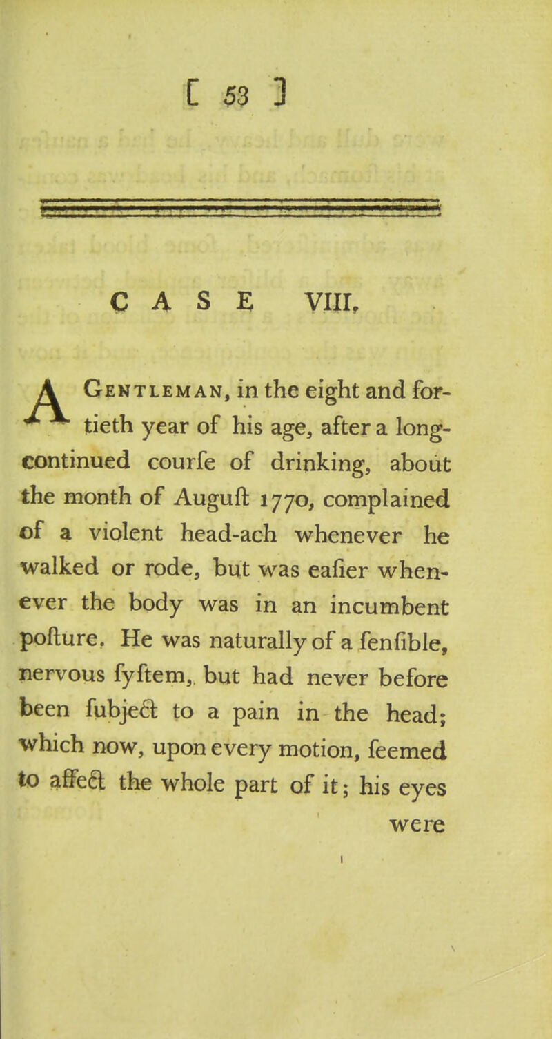 CASE VIII. A Gentleman, in the eight and for- ^ tieth year of his age, after a long- continued courfe of drinking, about the month of Auguft 1770, complained of a violent head-ach whenever he walked or rode, but was eafier when- ever the body was in an incumbent pofture. He was naturally of a fenfible, nervous fyftem, but had never before been fubjeft to a pain in the head; which now, upon every motion, feemed to affect the whole part of it; his eyes were