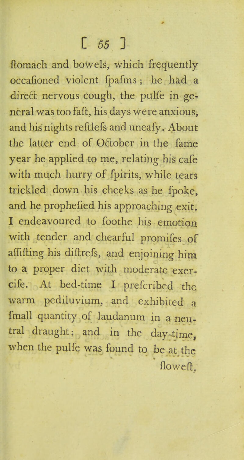 0 Z 55 1 ftomach and bowels, which frequently occafioned violent fpafms ; he had a direcl: nervous cough, the pulfe in ge- neral was too faft, his days were anxious, and his nights reftlefs and uneafy. About the latter end of October in the fame year he applied to me, relating his cafe with much hurry of fpirits, while tears trickled down his cheeks as he fpoke, and he prophefied his approaching exit. I endeavoured to foothe his emotion with tender and chearful promifes of affifting his diftrefs, and enjoining him to a proper diet with moderate exer- cife. At bed-time I prefcribed the warm pediluvium, and exhibited a fmall quantity of laudanum in a neu- tral draught; and in the day-time, when the pulfe was found to be at the floweft,