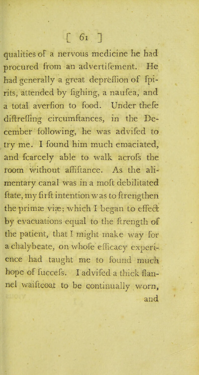 qualities of a nervous medicine he had procured from an advertifement. He had generally a great depreffion of fpi- rits, attended by fighing, a naufea, and a total averfion to food. Under thefe diftrefiing circumftances, in the De- cember following, he was advifed to try me. I found him much emaciated, and fcarcely able to walk acrofs the room without affiftance. As the ali- mentary canal was in a moft debilitated ftate, my fir ft intention was to ftrengthen the primas viae; which I began to effect by evacuations equal to the ftrength of the patient, that I might make way for a chalybeate, on whole efficacy experi- ence had taught me to found much hope of fuccefs. I advifed a thick flan- nel waiftcoat to be continually worn, and