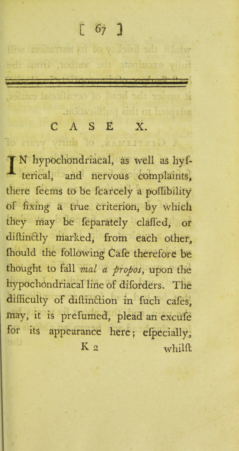 [ e7 3 CASE X. T N hypochondriacal, as well as hyf- terical, and nervous complaints, there feems to be fcarcely a poilibility of fixing a true criterion, by which they may be feparately claffed, or diftin&ly marked, from each other, fhould the following Cafe therefore be thought to fall mal a propos, upon the hypochondriacal line of diforders. The difficulty of diftin&ion in fuch cafes, fnay, it is pre fumed, plead an excufe for its appearance here; efpecially, K 2 whilft