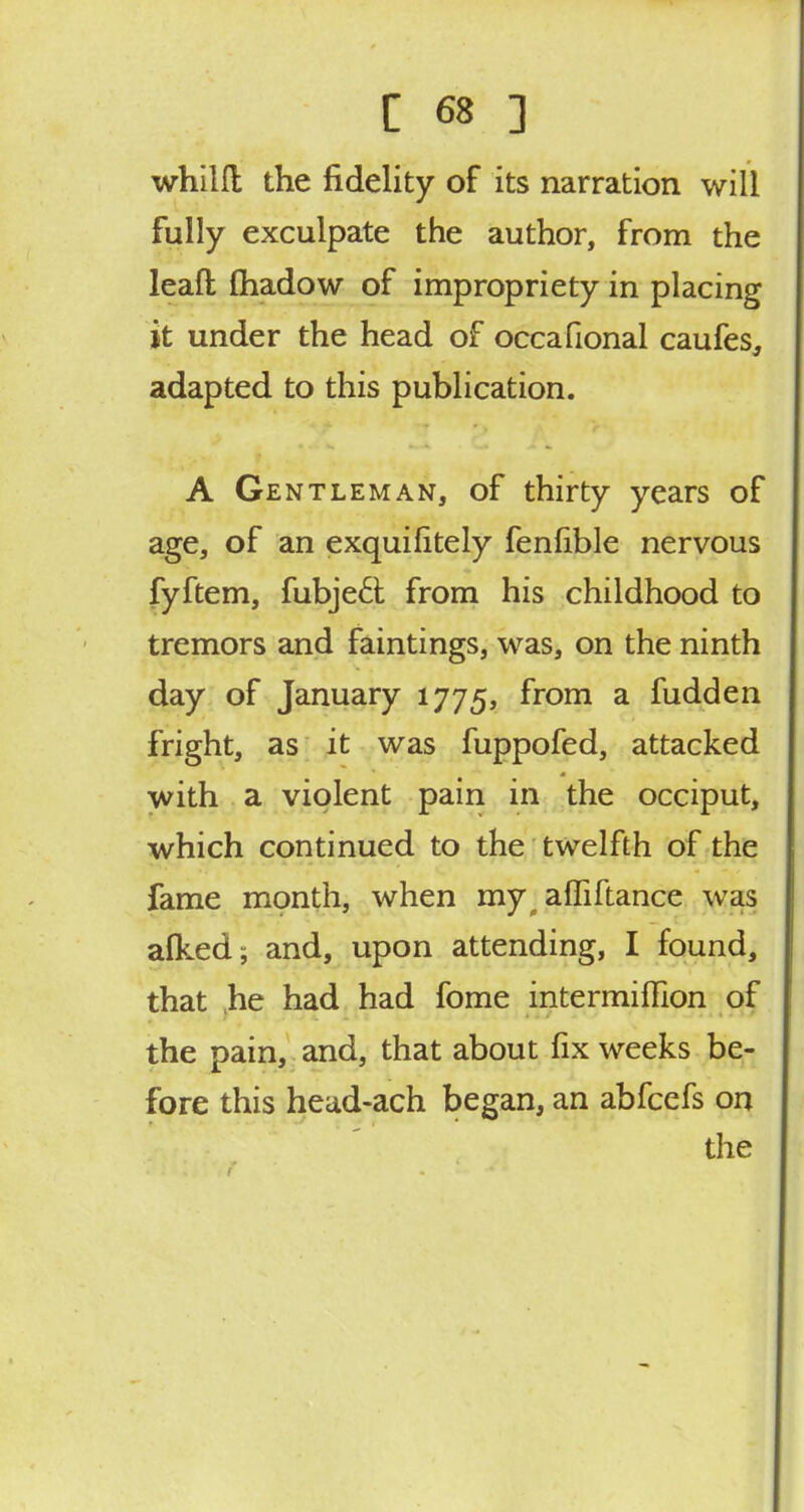 whilfl the fidelity of its narration will fully exculpate the author, from the leaft fhadow of impropriety in placing it under the head of occafional caufes, adapted to this publication. A Gentleman, of thirty years of age, of an exquihtely fenfible nervous fyftem, fubjeci from his childhood to tremors and faintings, was, on the ninth day of January 1775, from a fudden fright, as it was fuppofed, attacked with a violent pain in the occiput, which continued to the twelfth of the fame month, when my, affiftance was alked; and, upon attending, I found, that he had had fome intermiffion of the pain, and, that about fix weeks be- fore this head-ach began, an abfcefs on the