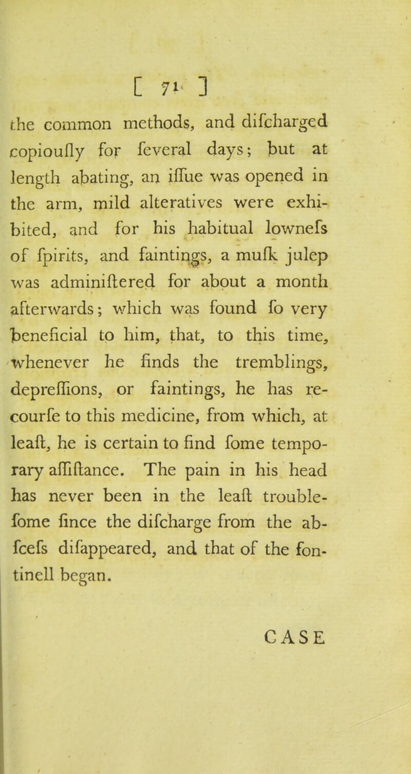 the common methods, and difcharged copioufly for feveral days; but at length abating, an iflue was opened in the arm, mild alteratives were exhi- bited, and for his habitual lownefs of fpirits, and faintings, a mufk julep was adminiftered for about a month afterwards; which was found fo very beneficial to him, that, to this time, whenever he finds the tremblings, depreffions, or faintings, he has re- courfe to this medicine, from which, at leaft, he is certain to find fome tempo- rary affiftance. The pain in his head has never been in the leaft trouble - fome fince the difcharge from the ab- fcefs difappeared, and that of the fon- tinell began. CASE