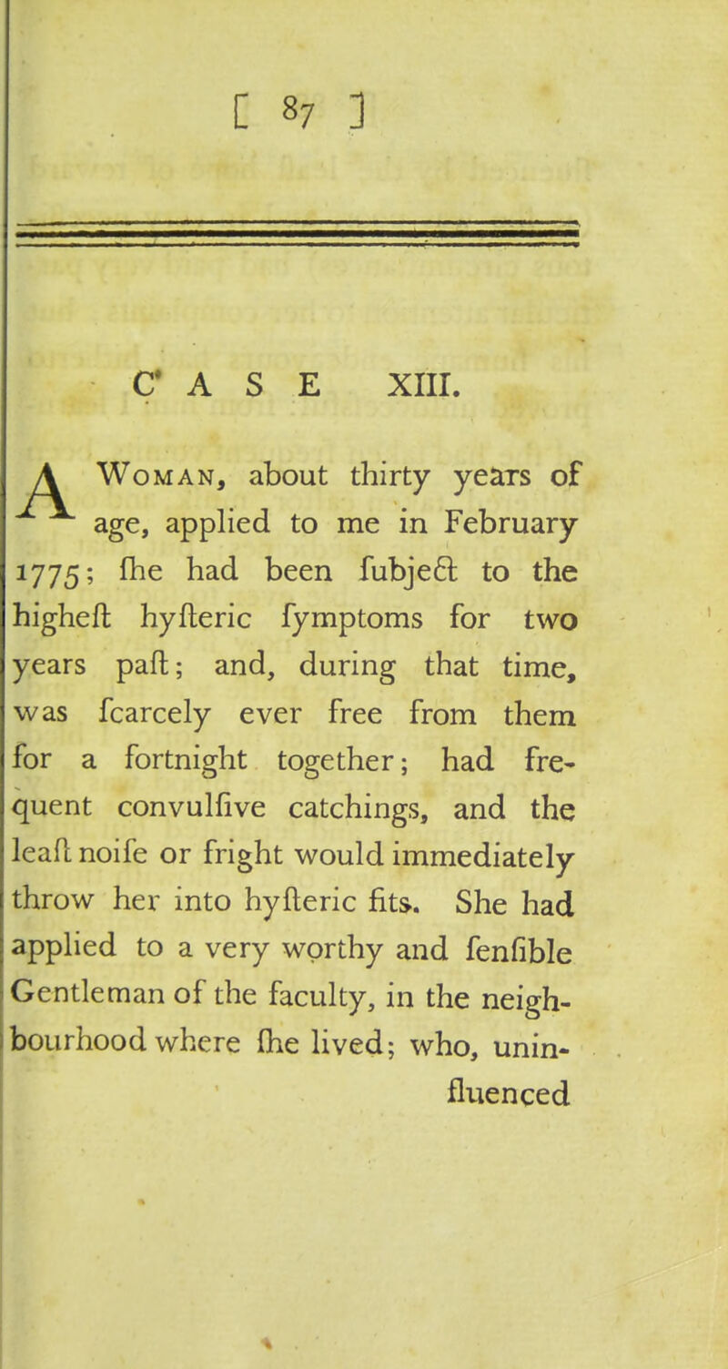 CASE XIII. A Woman, about thirty yeaTS of age, applied to me in February 1775; fhe had been fubjecl: to the higheft hyfteric fymptoms for two years paft; and, during that time, was fcarcely ever free from them for a fortnight together; had fre- quent convulfive catchings, and the leafl noife or fright would immediately throw her into hyfteric fits. She had applied to a very worthy and fenfible Gentleman of the faculty, in the neigh- bourhood where (he lived; who, unin- fluenced