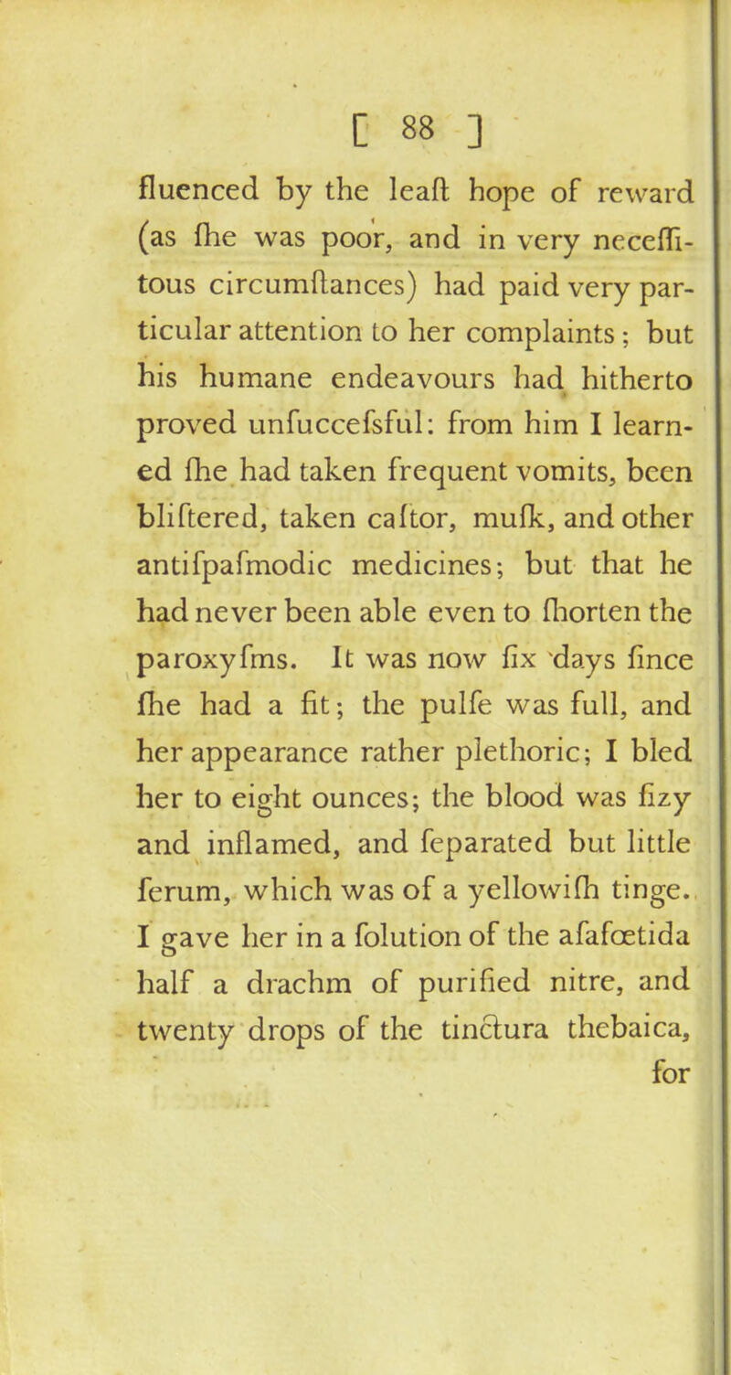 fluenced by the leaft hope of reward (as {he was poor, and in very necessi- tous circumftances) had paid very par- ticular attention to her complaints; but his humane endeavours had hitherto proved unfuccefsful: from him I learn- ed fhe had taken frequent vomits, been bliftered, taken caltor, mulk, and other antifpafmodic medicines; but that he had never been able even to fhorten the paroxyfms. It was now fix days fince fhe had a fit; the pulfe was full, and her appearance rather plethoric; I bled her to eight ounces; the blood was fizy and inflamed, and feparated but little ferum, which was of a yellowifh tinge. I gave her in a folution of the afafcetida half a drachm of purified nitre, and twenty drops of the tinclura thebaica, for