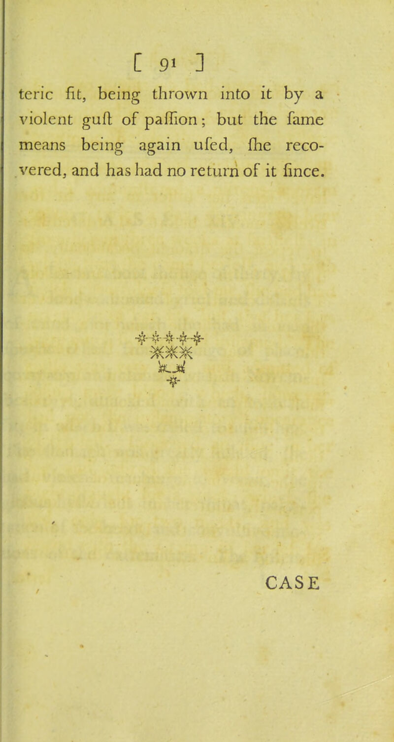 teric fit, being thrown into it by a violent guft of paffion; but the fame means being again ufed, me reco- vered, and has had no return of it fince. 71 ifr