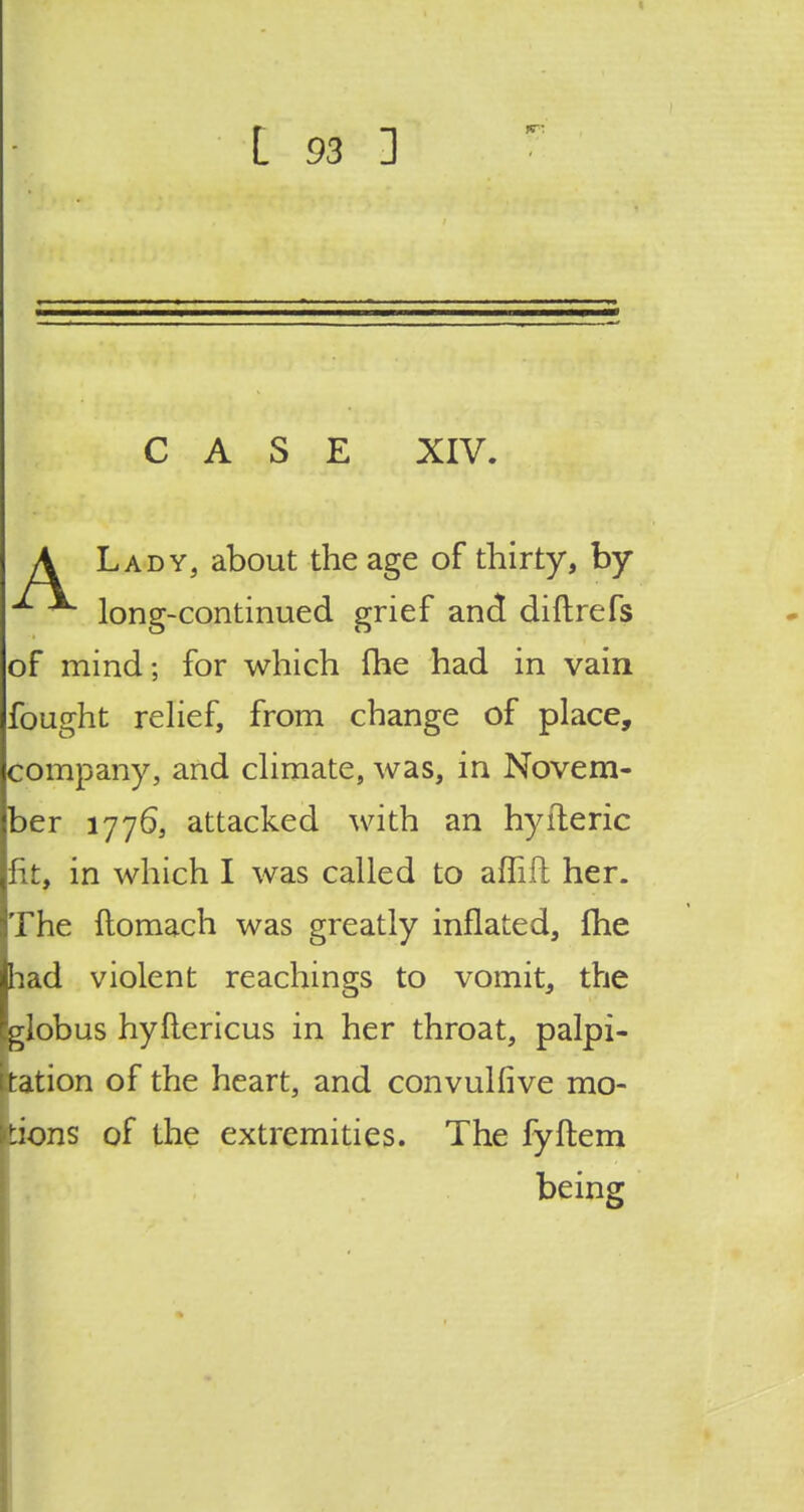 CASE XIV. A Lady, about the age of thirty, by ^ long-continued grief and diftrefs of mind; for which {he had in vain fought relief, from change of place, company, and climate, was, in Novem- ber 1776, attacked with an hyiteric lit, in which I was called to affift her. The ftomach was greatly inflated, fhe had violent Teachings to vomit, the globus hyflericus in her throat, palpi- tation of the heart, and convulfive mo- tions of the extremities. The fyftem being