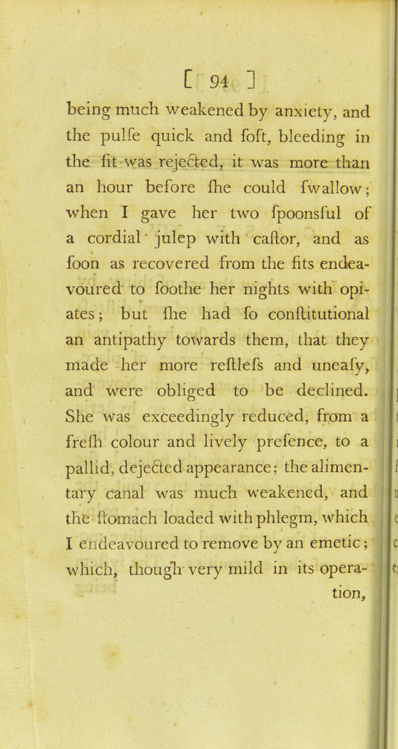 being much weakened by anxiety, and the pulfe quick and foft, bleeding in the fit was rejected, it was more than an hour before fhe could fwallow;' when I gave her two fpoonsful of a cordial' julep with caftor, and as foon as recovered from the fits endea- voured to foothe her nights with opi- ates ; but fhe had fo constitutional an antipathy towards them, that they made her more refllefs and uneafy, and were obliged to be declined. She was exceedingly reduced, from a frefh colour and lively prefence, to a pallid, deje&ed appearance; the alimen- tary canal was much weakened, and n the flomach loaded with phlegm, which e I endeavoured to remove by an emetic; Ic which, though-very mild in its opera- Ic tion,
