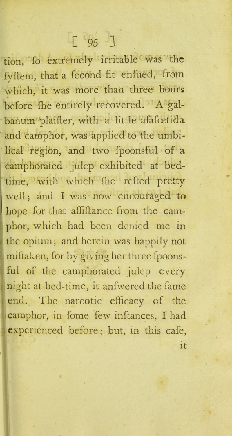 tion, To extremely irritable was the fyftem, that a fecond fit enfued, from which, it was more than three hours before (he entirely recovered. A gal- banum plaifter, with a little afafcetida and camphor, was applied to the umbi- lical region, and two fpoonsful of a camphorated julep exhibited at bed- time, with which (lie refted pretty well; and I was now encouraged to hope for that am(lance from the cam- phor, which had been denied me in the opium; and herein was happily not miftaken, for by giving her three fpoons- ful of the camphorated julep every n;ght at bed-time, it anfwered the fame end. The narcotic efficacy of the camphor, in fome few inftances, I had experienced before; but, m this cafe, it