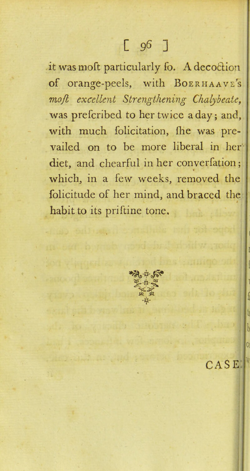 it was rnoft particularly fo. A decotlion of orange-peels, with Boerhaavls mojl excellent Strengthening Chalybeate, was prefcribed to her twice a day; and, with much folicitation, me was pre- vailed on to be more liberal in her diet, and chearful in her converfation; which, in a few weeks, removed the folicitude of her mind, and braced the habit to its priftine tone. 3WJ m sa ■ifr