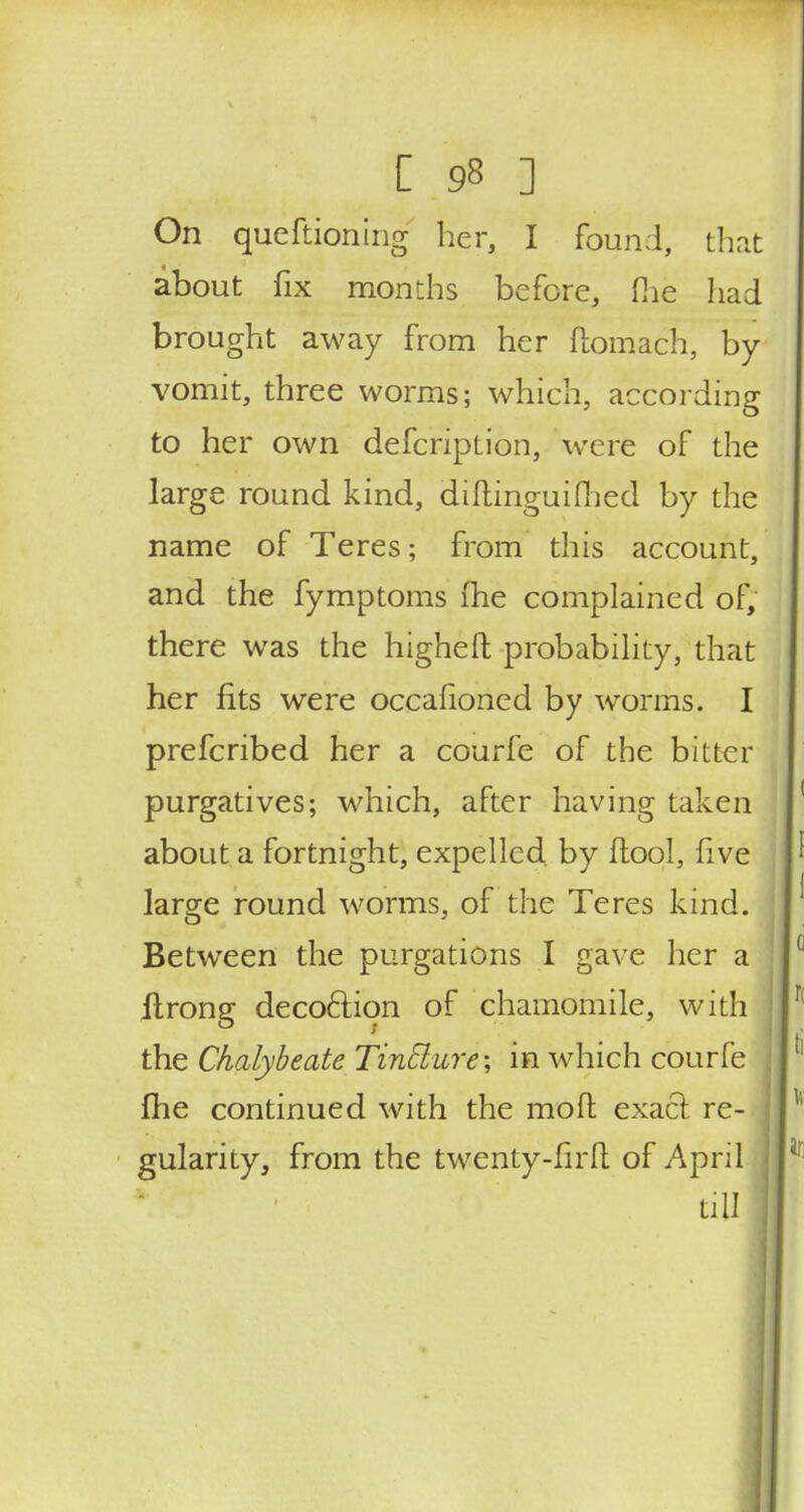 On queftioning her, I found, that about fix months before, fhe had brought away from her ftomach, by vomit, three worms; which, according to her own defcription, Were of the large round kind, diftinguifhed by the name of Teres; from this account, and the fymptoms fhe complained of, there was the higheft probability, that her fits were occaiioned by worms. I prefcribed her a courfe of the bitter purgatives; which, after having taken about a fortnight, expelled by (tool, five large round worms, of the Teres kind. Between the purgations I gave her a flrong deco&ion of chamomile, with the Chalybeate Tincture; in which courfe (he continued with the moft exact re-.] gularity, from the twenty-firfl of April till
