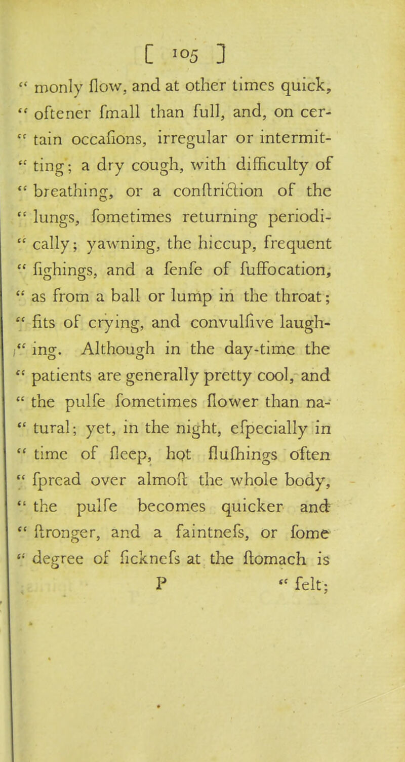 ! C io5 1 '  monly flow, and at other times quick,  oftener fmall than full, and, on cer- £C tain occasions, irregular or intermit-  ting; a dry cough, with difficulty of  breathing, or a conftricliion of the tc lungs, fometimes returning periodi-  cally; yawning, the hiccup, frequent  fighings, and a fenfe of fuffocation,  as from a ball or lump in the throat; f fits of crying, and convulfive laugh- mg. Although in the day-time the  patients are generally pretty cool, and  the pulfe fometimes flower than na- tl tural; yet, in the night, efpecially in  time of fleep, hot flulhings often  fpread over almofl: the whole body,  the pulfe becomes quicker and  ftronger, and a faintnefs, or fome <; degree of ficknefs at the ftomach is P  felt;